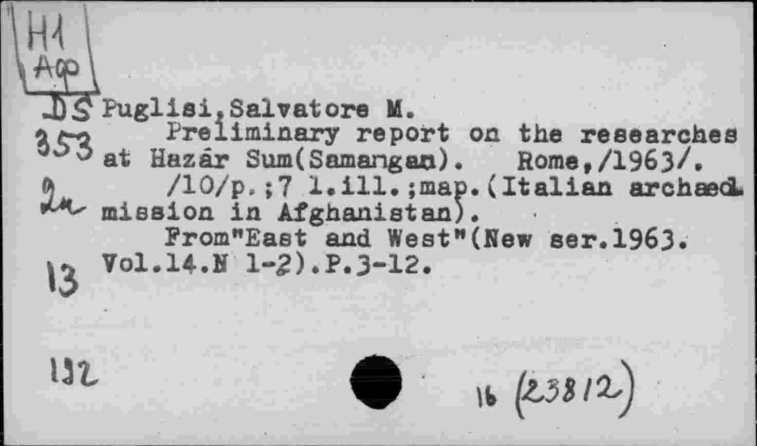 ﻿n't I Acp \ "3? 353 u
»3
Puglisi.Salvatore M.
Preliminary report on the researches at Hazâr Sum(Samangao).	Rome,/1963/,
/10/р.;7 1.ill. ;map. (Italian archaedL mission in Afghanistan).
From"East and West”(New ser.1963.
Vol.14.N 1-2).P.3-12.

Il Ipilb)